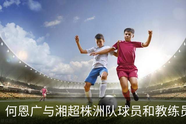 何恩广与湘超株洲队球员和教练员座谈交流