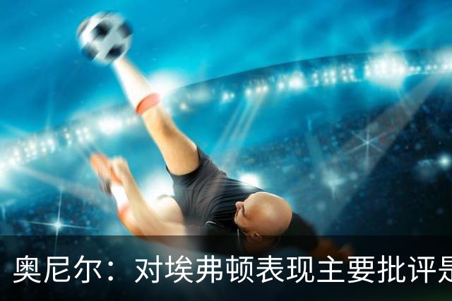 奥尼尔：对埃弗顿表现主要批评是缺乏锐利度，唯一失望是结果