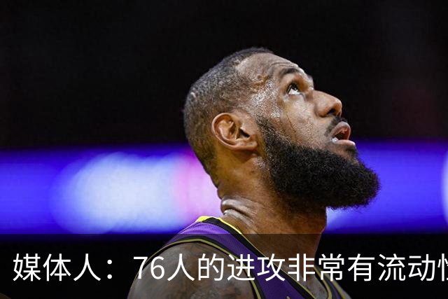 媒体人：76人的进攻非常有流动性 现在球队有很多能够得分的人