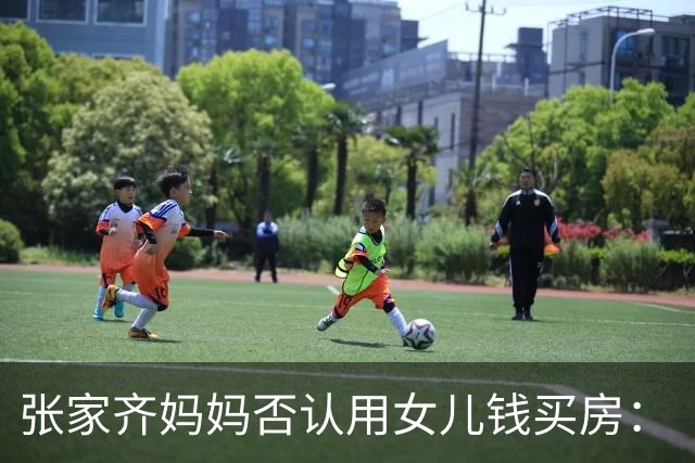 张家齐妈妈否认用女儿钱买房：“买房是花的我们两口子的，我没有动她的一分钱”