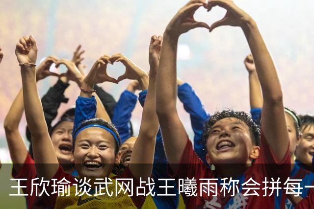 王欣瑜谈武网战王曦雨称会拼每一分，张帅丢冠无缘两大高光时刻