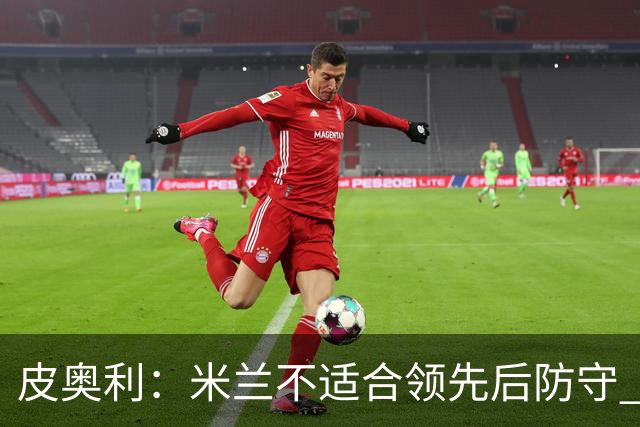 皮奥利：米兰不适合领先后防守 我们就该不断进攻