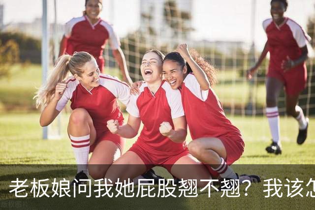 老板娘问我她屁股翘不翘？我该怎么回答？