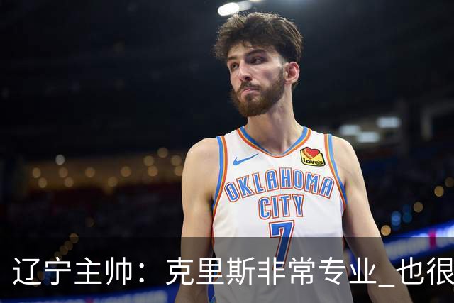 辽宁主帅：克里斯非常专业 也很努力上进 他帮助了年轻球员很多