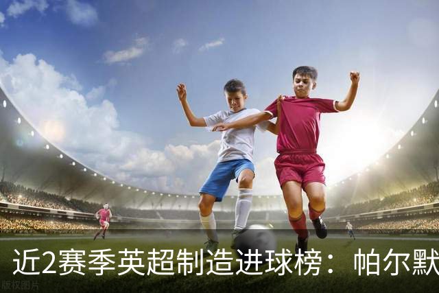 近2赛季英超制造进球榜：帕尔默44球第1