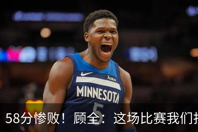 58分惨败！顾全：这场比赛我们打得很丑陋 我来承担主要责任