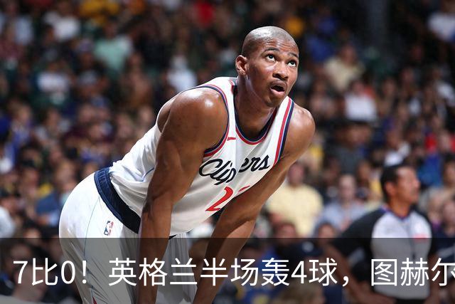 7比0！英格兰半场轰4球，图赫尔赛后称凯恩不可复制