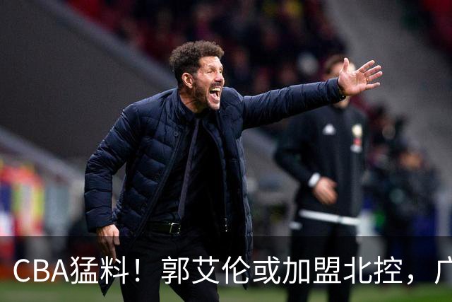 CBA猛料！郭艾伦或加盟北控，广东签36岁外援，高诗岩缺席一阶段