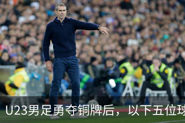 U23男足勇夺铜牌后，以下五位球员，99%被直接提拔成国足核心